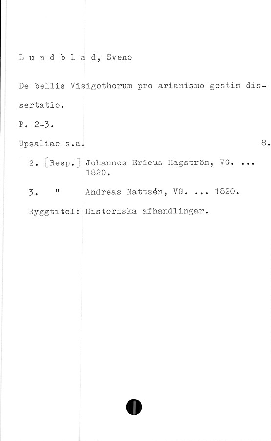  ﻿Lund blad, Sveno
De bellis Visigothorum pro arianismo gestis dis-
sertatio.
P. 2-3.
Upsaliae s.a.	8
2.	[Resp. ! Johannes Ericus Hagström, VG. ...
1820.
3.	" Andreas Nattsén, VG. ... 1820.
Ryggtitel; Historiska afhandlingar.