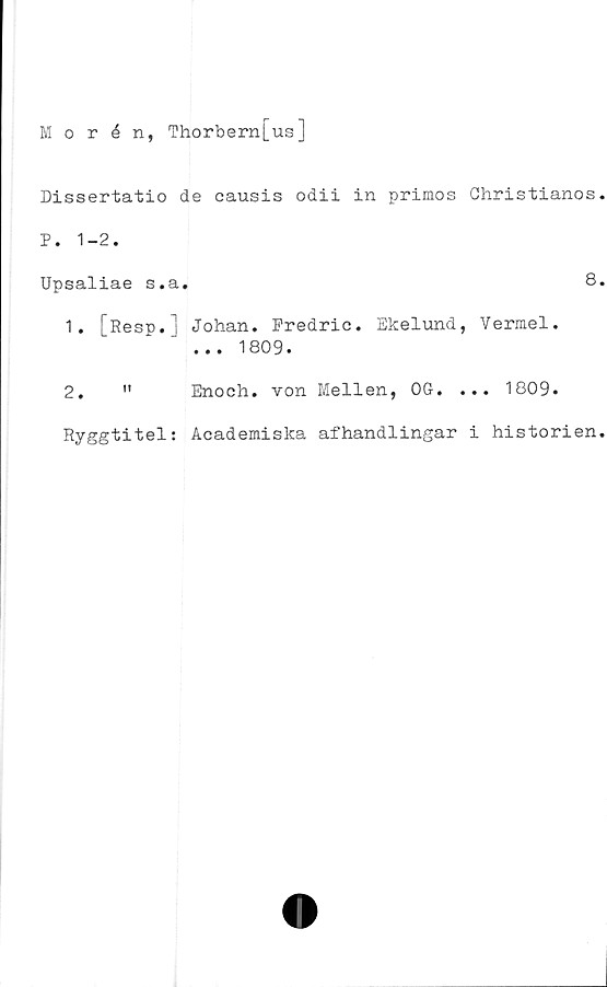  ﻿Morén, Thorbern[us]
Dissertatio de causis odii in primos Ghristianos.
P. 1-2.
Upsaliae s.a.	8.
1.	[Resp.] Johan. Predric. Ekelund, Vermel.
... 1809.
2.	" Enoch. von Mellen, OG. ... 1809.
Ryggtitel: Academiska afhandlingar i historien.