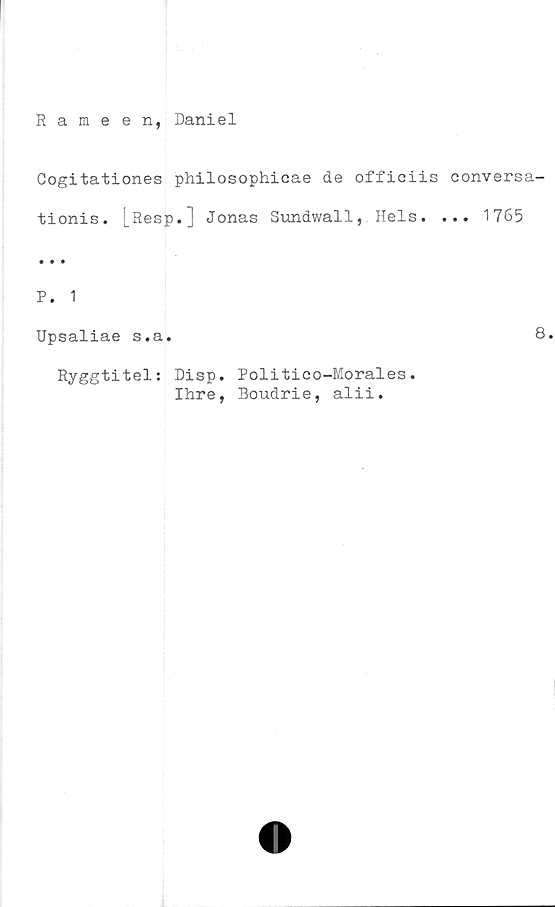  ﻿Rameen, Daniel
Cogitationes philosophicae de officiis conversa-
tionis. [Resp.] Jonas Sundwall, Hels. ... 1765
P. 1
Upsaliae s.a.
Ryggtitel: Disp. Politico-Morales.
Ihre, Boudrie, alii.
8.