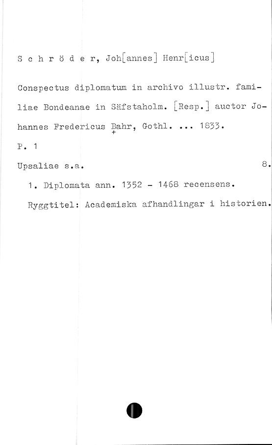  ﻿Schröder, Joh[annes] Henri_icus]
Gonspectus diplomatum in archivo illustr. fami-
liae Bondeanae in Säfstaholm. [Resp.] auctor Jo-
hannes Fredericus Bahr, Gothl. ... 1833.
+•
P. 1
Upsaliae s.a.	8
1. Diplomata ann. 1352 - 1468 recensens.
Ryggtitel: Academiska afhandlingar i historien
