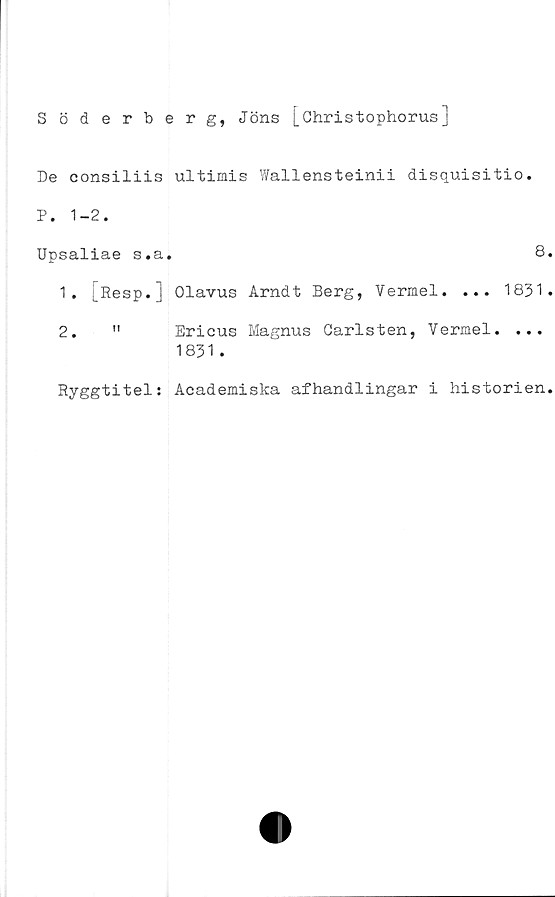 ﻿Söderberg, Jöns [Ohristophorus]
De consiliis ultimis Wallensteinii disquisitio.
P. 1-2.
Upsaliae s.a.	8
1.	[Resp.j Olavus Arndt Berg, Vermel. ... 1831
2.	" Ericus Magnus Garlsten, Vermel. ...
1831 .
Ryggtitel: Academiska afhandlingar i historien