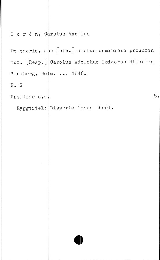  ﻿Torén, Carolus Axelius
De sacris, que [sic.] diebus dominicis procuran-
tur. [Resp.J Carolus Adolphus Isidorus Hilarion
Smedberg, Holm. ... 1846.
F. 2
Upsaliae s.a.	8
Ryggtitel: Dissertationes theol.
