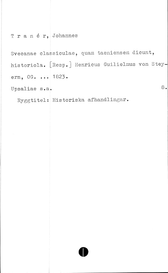  ﻿Tranér, Johannes
Svecanae classiculae, quam taeniensem dicunt,
historiola. [Resp.] Henricus Guilielmus von Stey
ern, OG. ... 1823.
Upsaliae s.a.	8
Ryggtitel: Historiska afhandlingar.