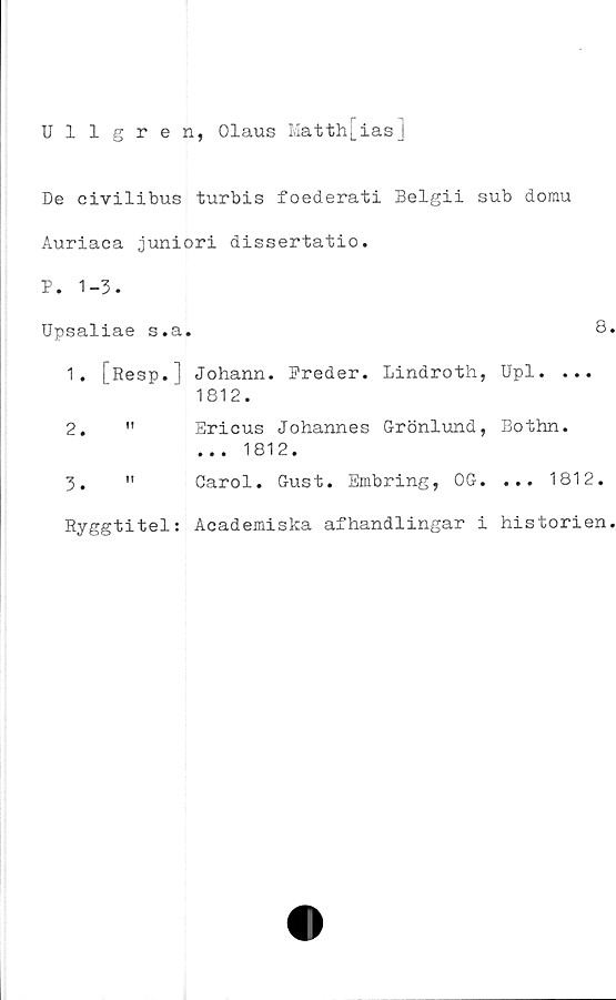  ﻿Ullgren, Olaus Matth[ias]
De civilibus turbis foederati Belgii sub domu
Auriaca juniori dissertatio.
P. 1-3.
Upsaliae s.a.	8
1.	[Resp.] Johann. Freder. Lindroth, Upl. ...
1812.
2.	"	Ericus Johannes Grönlund, Bothn.
... 1812.
3.	" Carol. Gust. Embring, OG. ... 1812.
Ryggtitel: Academiska afhandlingar i historien
