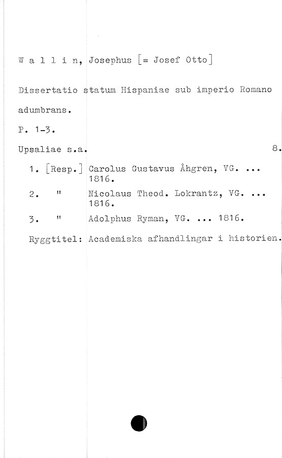  ﻿Wallin, Josephus [= Josef Otto]
Dissertatio statum Hispaniae sub imperio Romano
adumbrans.
P. 1-3.
Upsaliae s.a.	8
1.	[Resp.] Garolus Gustavus Åhgren, VG. ...
1816.
2.	"	Nicolaus Theod. Lolcrantz, VG. ...
1816.
3.	" Adolphus Ryman, VG. ... 1816.
Ryggtitel: Academiska afhandlingar i historien