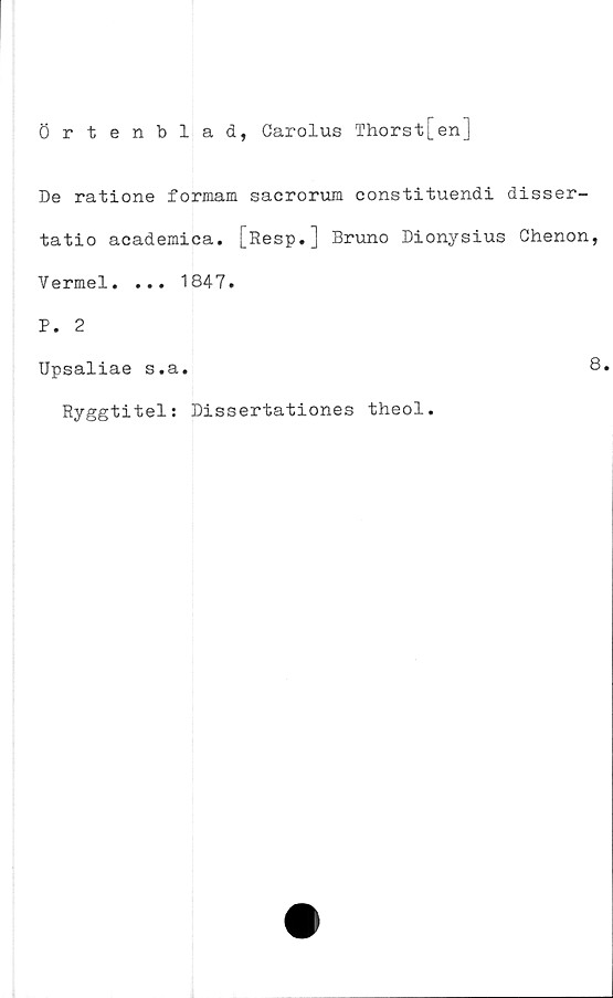  ﻿Örtenblad, Carolus Thorst[en]
De ratione formam sacrorum constituendi disser-
tatio academica. [Resp.] Bruno Dionysius Ghenon,
Vermel. ... 1847.
P. 2
Upsaliae s.a.	8.
Ryggtitel: Dissertationes theol.