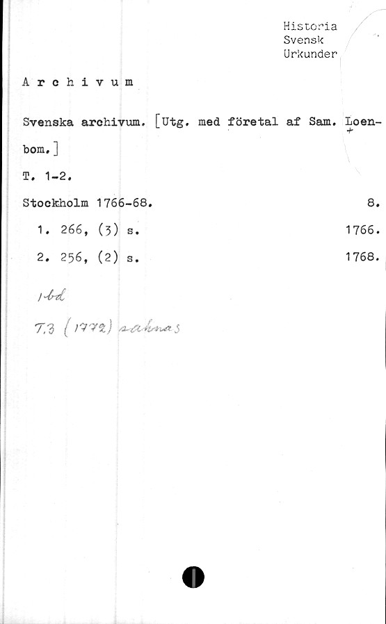  ﻿Historia
Svensk
Urkunder
Archivum
Svenska arohivum. [utg.	med företal af Sam. loen-
bom. ]	
T. 1-2.	
Stockholm 1766-68.	8.
1. 266, (3) s.	1766.
2. 256, (2) s.	1768.
lM	
"T."i ( J	
