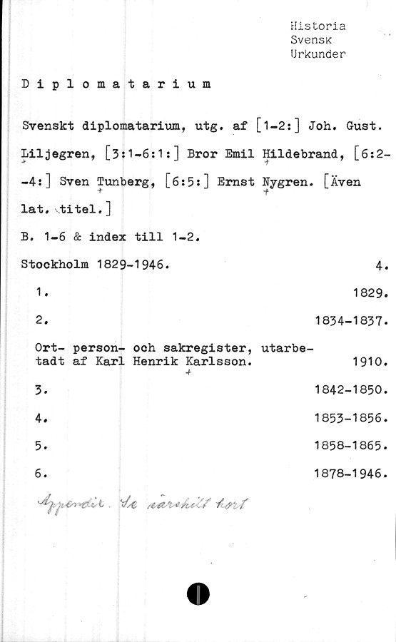  ﻿Historia
SvensK
Urkunder
Diplomatarium
Svenskt diplomatarium, utg. af [l-2s] Joh. Gust.
Liljegren, [3s1—6:1:] Bror Emil Hildebrand, [6:2-
-4:] Sven Tunberg, [6:5:] Ernst Nygren. [Även
lat. titel.]
B. 1-6 & index till 1-2.
Stockholm 1829-1946.	4.
1.	1829.
2.	1834-1837.
Ort- person- och sakregister, utarbe-
tadt af Karl Henrik Karlsson.	1910.
-t-
3.	1842-1850.
4.	1853-1856.
5.	1858-1865.
6.	1878-1946.

