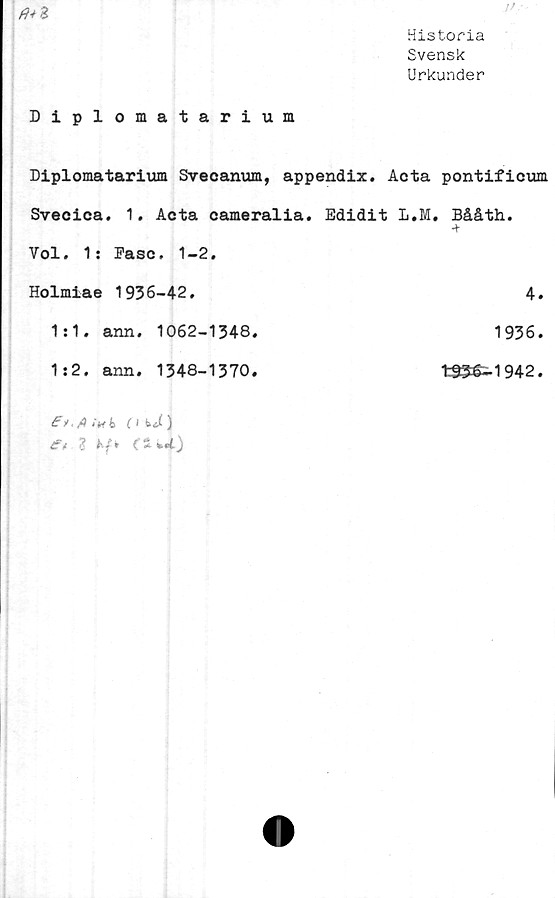  ﻿Historia
Svensk
Urkunder
Diplomatarium
Diplomatarium Svecanum, appendix. Acta pontificum
Svecica. 1. Acta cameralia.	Edidit L.M. Bååth.
Vol. 1: Fasc. 1-2.	
Holmiae 1936-42.	4.
1:1. ann. 1062-1348.	1936.
1:2. ann. 1348-1370.	tS3é-1942.
. fl (Vi ( 1 ) i?t %kf* (s	