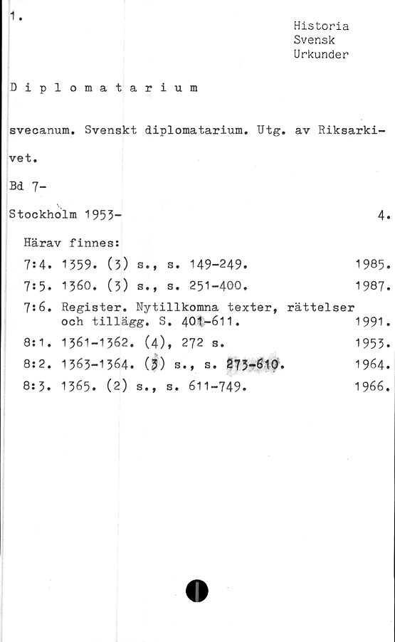  ﻿1
Historia
Svensk
Urkunder
Diplomatarium
svecanum. Svenskt diplomatarium. Utg. av Riksarki-
vet.
Bd 7-
Stockholm 1953-	4
Härav finnes:	
7:4. 1359. (3) s.f s. 149-249.	1985
7:5. 1360. (3) s., s. 251-400.	1987
7:6. Register. Nytillkomna texter, och tillägg. S. 401-611.	rättelser 1991
8:1. 1361-1362. (4), 272 s.	1953
8:2. 1363-1364. (3) s., s. 273-610.	1964
8:3. 1365. (2) s., s. 611-749.	1966