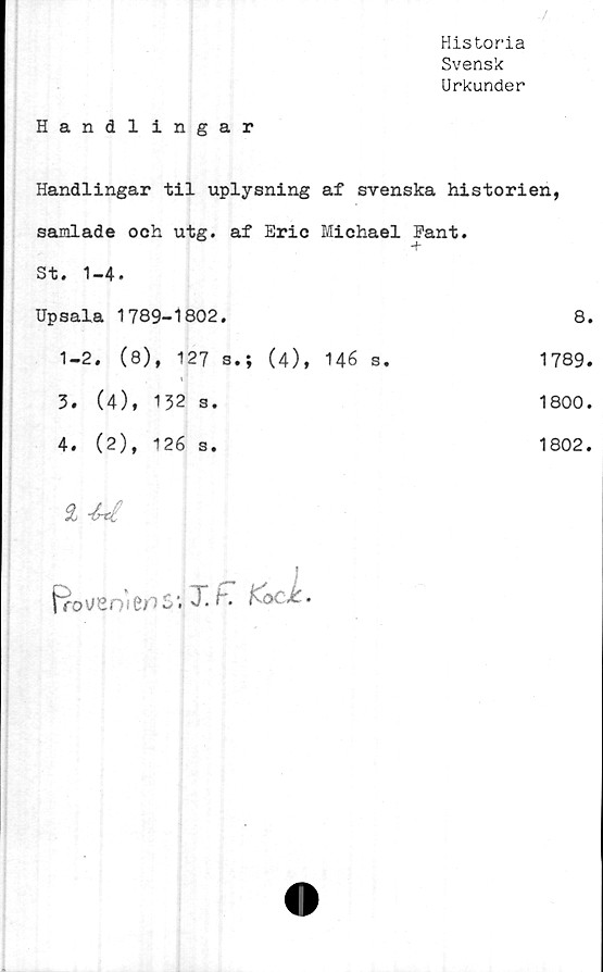  ﻿
Historia
Svensk
Urkunder
Handlingar
Handlingar til uplysning af svenska historien,
samlade och utg. af Eric Michael Eant.
St. 1-4.
Upsala 1789-1802.	8.
1-2. (8), 127 s.; (4), 146 s.	1789.
3.	(4), 132 s.	1800.
4.	(2), 126 s.	1802.
£
fro V 8 n 1fro S T! f*• K OCX.