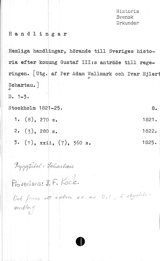  ﻿Historia
Svensk
Urkunder
Handlingar
Hemliga handlingar, hörande till Sveriges histo-
ria efter konung Gustaf III:s anträde till rege-
ringen. [utg. af Per Adam Wallmark och Ivar Ejlert
+ Schartau, 1 + D. 1-3.	
Stockholm 1821-25.	8.
1. (8), 270 s.	1821 .
2. (3), 280 s.	1822.
3. (1), xxii, (7), 360 s.	1825.
i Bo w : XF*. f^ 0*4 /Wo -er <*-v	