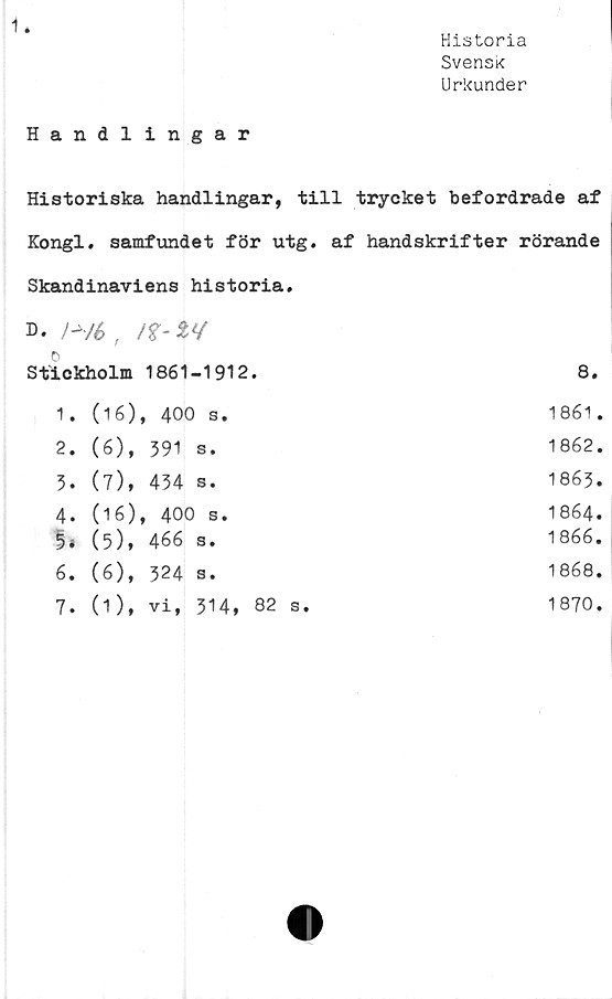  ﻿Historia
Svensk
Urkunder
Handlingar
Historiska handlingar, till trycket befordrade af
Kongl. samfundet för utg. af handskrifter rörande
Skandinaviens historia.
d-	!~/6/f-t*/
o
Stickholm 1861-1912.	8.
1. (16), 400 s.	1861.
2. (6), 391 s.	1862.
3. (7), 434 s.	1863.
4. (16), 400 s.	1864.
5* (5)» 466 s.	1866 •
6. (6), 324 s.	1868.
7. (1), vi, 314, 82 s.	1870.
