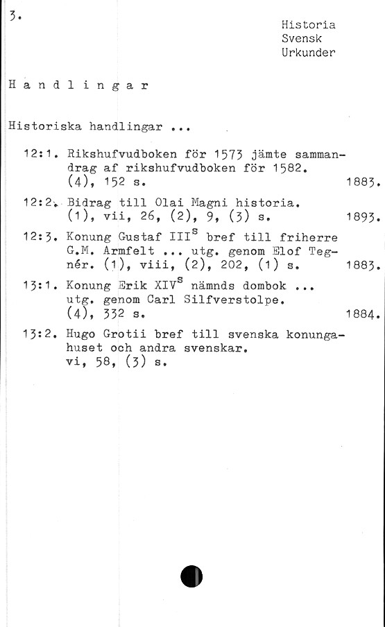  ﻿3
Historia
Svensk
Urkunder
Handl ingår
Historiska handlingar ...
12:1. Rikshufvudboken för 1573 jämte samman'
drag af rikshufvudboken för 1582.
(4), 152 s.
12:2v Bidrag till Olai Magni historia.
(1), vii, 26, (2), 9, (5) s.
12:3. Konung Gustaf IIIS bref till friherre
G.M. Armfelt ... utg. genom Elof Teg-
nér. (1), viii, (2), 202, (1) s.
g
13:1. Konung Erik XIV nämnds dombok ...
utg. genom Carl Silfverstolpe.
(4), 332 s.
13?2. Hugo Grotii bref till svenska konunga^
huset och andra svenskar,
vi, 58, (3) s.
1883.
1893.
1883.
1884.