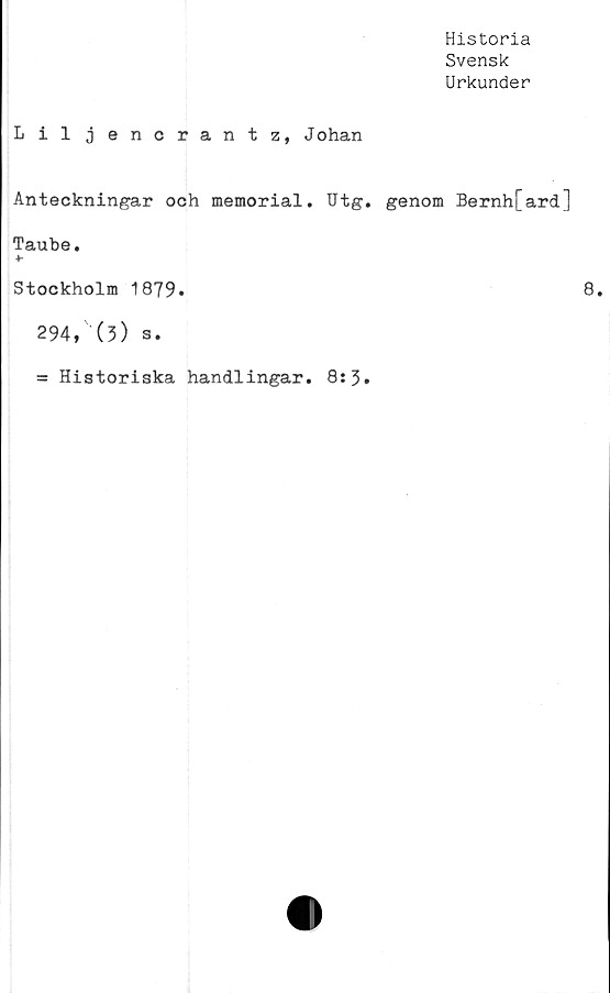  ﻿Historia
Svensk
Urkunder
Liljencrantz, Johan
Anteckningar och memorial. Utg. genom Bernh[ard]
Taube.
4-
Stockholm 1879.
294, (3) s.
= Historiska handlingar. 8:3.
