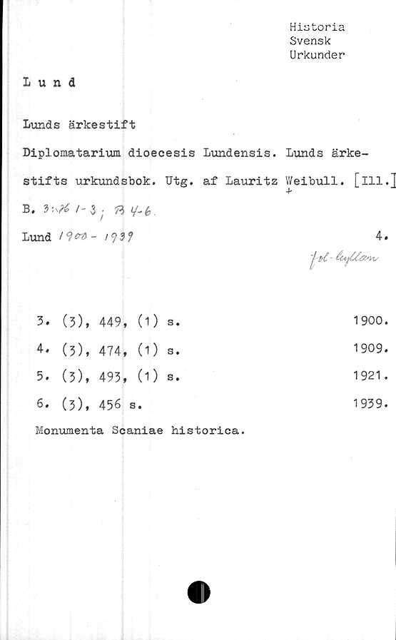  ﻿Historia
Svensk
Urkunder
Lund
Lunds ärkestift
Diplomatarium dioecesis Lundensis. Lunds ärke-
stifts urkundsbok. Utg. af Lauritz Weibull. [ill.]
4
B. 3:	/- 3	; B </-(,.		
Lund	l^ert -	I99f		4.
				1 ?{.-
3.	(3),	449,	(1) s.	1900.
4.	(3),	474,	(1) s.	1909.
5.	(3),	493,	(1) s.	1921.
6.	(3),	456 s	•	1939.
Monumenta Scaniae historica.