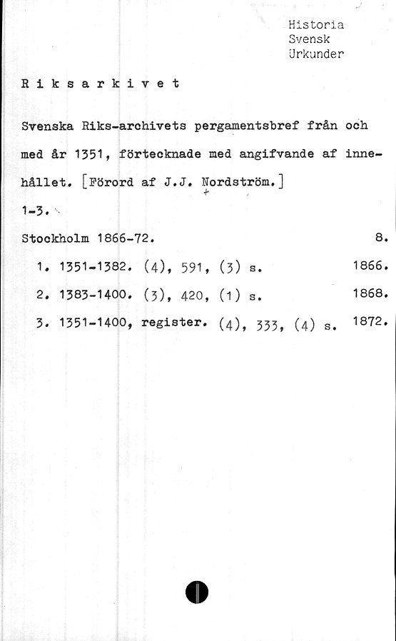 ﻿Historia
Svensk
Urkunder
Riksarkivet
Svenska Riks-archivets pergamentsbref från och
med år 1351, förtecknade med angifvande af inne-
hållet. [Förord af J.J. Nordström.]		
1-3.		
Stockholm 1866-72.		8.
1. 1351-1382. (4), 591,	(3) s.	1866.
2. 1383-1400. (3), 420,	(D s.	1868.
3. 1351-1400, register.	(4), 333, (4) s.	1872.