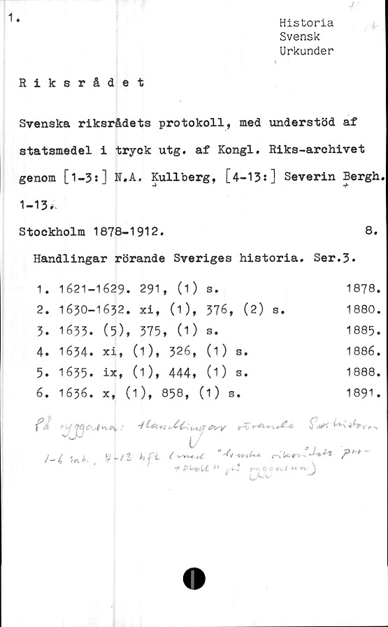  ﻿Historia
Svensk
Urkunder
Riksrådet
Svenska riksrådets protokoll, med understöd af
statsmedel i tryck utg. af Kongl, Riks-archivet
genom [l-3:] N.A. Kullberg, [4-13:] Severin Bergh
1-13*.
Stockholm 1878-1912.	8.
Handlingar rörande Sveriges historia. Ser.3*
1.	1621-	1629	. 291	, (1)	Se	1878.
2.	1630-	1632	. xi,	(1),	376, (2) s.	1880.
3.	1633.	(5)	, 375	, (1)	s.	1885.
4.	1634.	xi,	(1),	326,	(1) S.	1886.
5.	1635.	ix,	(1),	444,	(1) s.	1888.
6.	1636.	x,	(1),	858,	(1 ) s.	1891.
ft						tyiu-,' *6*