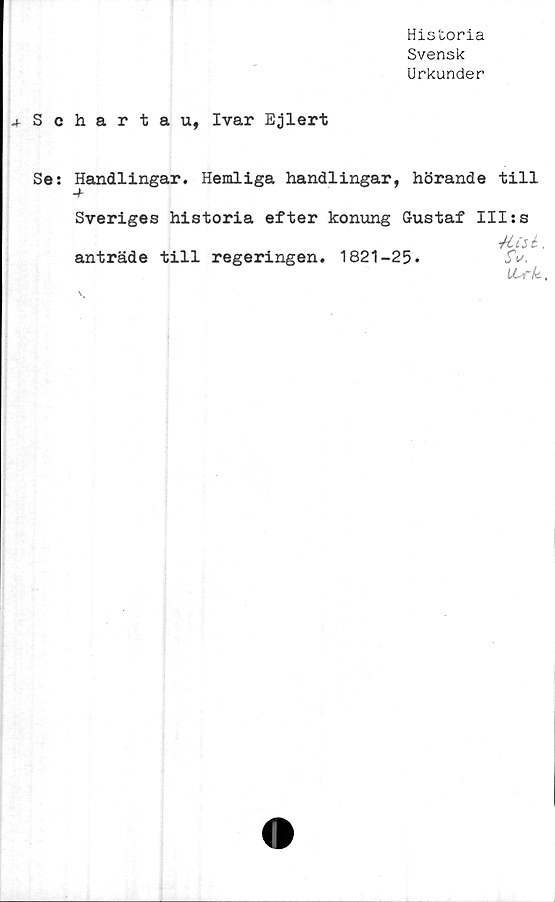  ﻿Historia
Svensk
Urkunder
^Schartau, Ivar Ejlert
Se: Handlingar. Hemliga handlingar, hörande till
Sveriges historia efter konung Gustaf IIIss
.
anträde till regeringen. 1821-25.	5V.
LLrk.