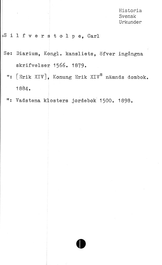 ﻿Historia
Svensk
Urkunder
vS ilfverstolpe, Carl
Se: Diarium, Kongl. kansliets, öfver ingångna
skrifvelser 1566. 1879.
[Erik XIV], Konung Erik XIVS nämnds dombok
18Ö4.
Vadstena klosters jordebok 1500. 1898.