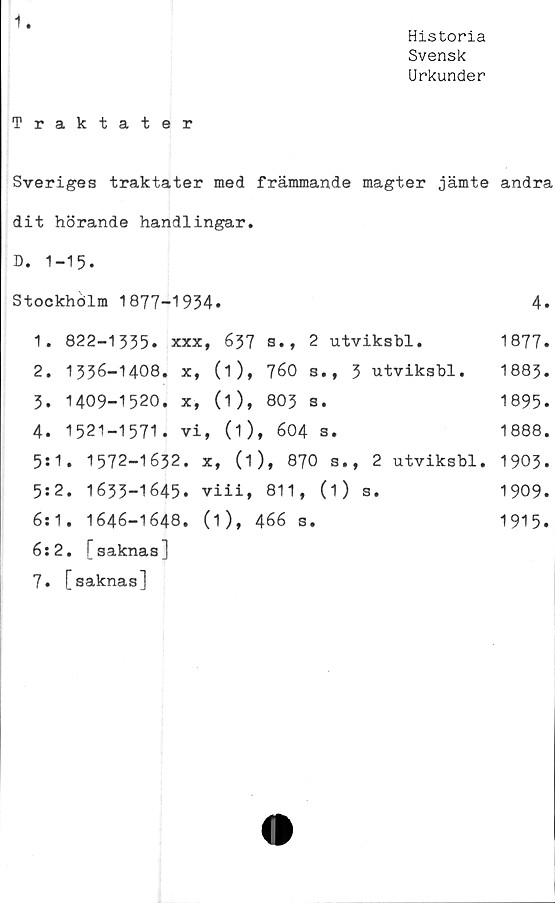  ﻿Historia
Svensk
Urkunder
Traktater
Sveriges traktater med främmande magter jämte andra
dit hörande handlingar.
D. 1-15.
Stockhölm 1877-1934.	4.
1.	822-1335. XXX	637	s., 2 utviksbl.	1877.
2.	1336-1408. X,	(1),	760 s., 3 utviksbl.	1883.
3.	1409-1520. X,	(1),	803 s.	1895.
4.	1521-1571. vi	, (O,	604 s.	1888.
5:	1. 1572-1632.	x, (1)	, 870 s., 2 utviksbl.	1903.
5:	2. 1633-1645.	viii,	811, (1) s.	1909.
6:	1. 1646-1648.	(1), 466 s.		1915.
6:	2. [saknas]			
7.	[saknas]			