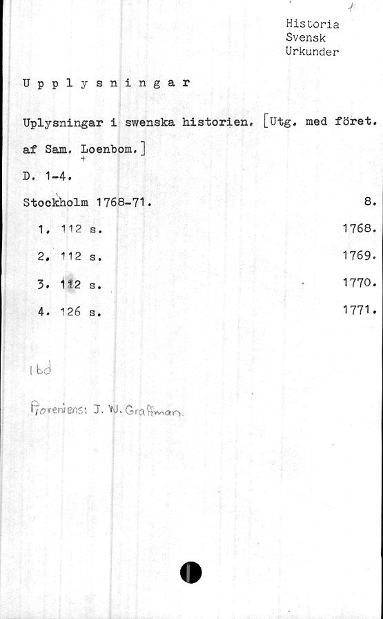  ﻿Upplysningar	4 Historia Svensk Urkunder
Uplysningar i swenska historien, af Sam. Loenbom.] ■f D. 1-4.	[utg. med föret.
Stockholm 1768-71.	8.
1. 112 s.	1768.
2. 112 s.	1769.
3. 1f2 s.	1770.
4. 126 s.	1771.
1 tj	
fjorervene-. 1.W.
