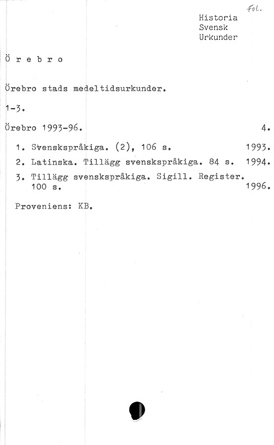  ﻿■fti-
Historia
Svensk
Urkunder
Örebro
Örebro stads medeltidsurkunder.
1-3.
Örebro 1993-96.	4
1.	Svenskspråkiga.	(2),	106	s.	1993
2.	Latinska. Tillägg	svenskspråkiga. 84 s. 1994
3.	Tillägg svenskspråkiga. Sigill. Register.
100 s.	1996
Proveniens: KB.