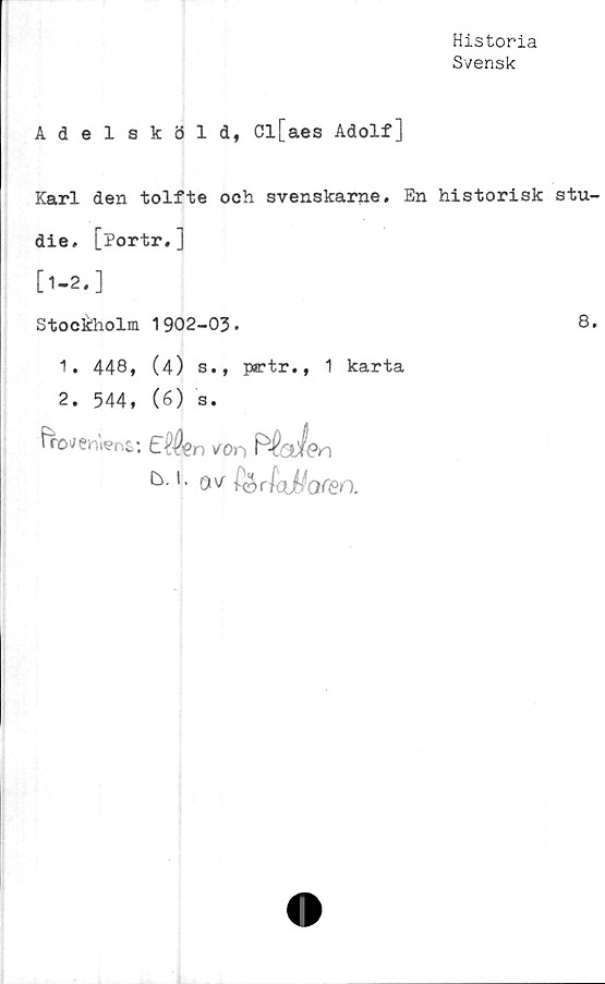  ﻿Historia
Svensk
Adelsköld, Cl[aes Adolf]
Karl den tolfte och svenskarne. En historisk stu-
die. [portr.]
[1-2.]
Stockholm 1902-03.	8.
1. 448, (4) s., prtr., 1 karta
2. 544, (6) s.
fWnWns: £$jen kOn R'Veden
k- '• ov fyrlaj-foren