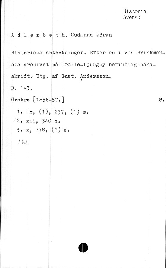  ﻿Historia
Svensk
Adlerbeth, Gudmund Jöran
Historiska anteckningar. Efter en i von Brinkman-
ska archivet på Trolle-Ljungby befintlig hand
skrift. Utg. af Gust. Andersson.
D. 1-3.
Örebro [1856-57.]
1.	ix, (1), 237, (1)
2.	xii, 340 s.
3.	x, 278, (1) s.
IU
S •
8.