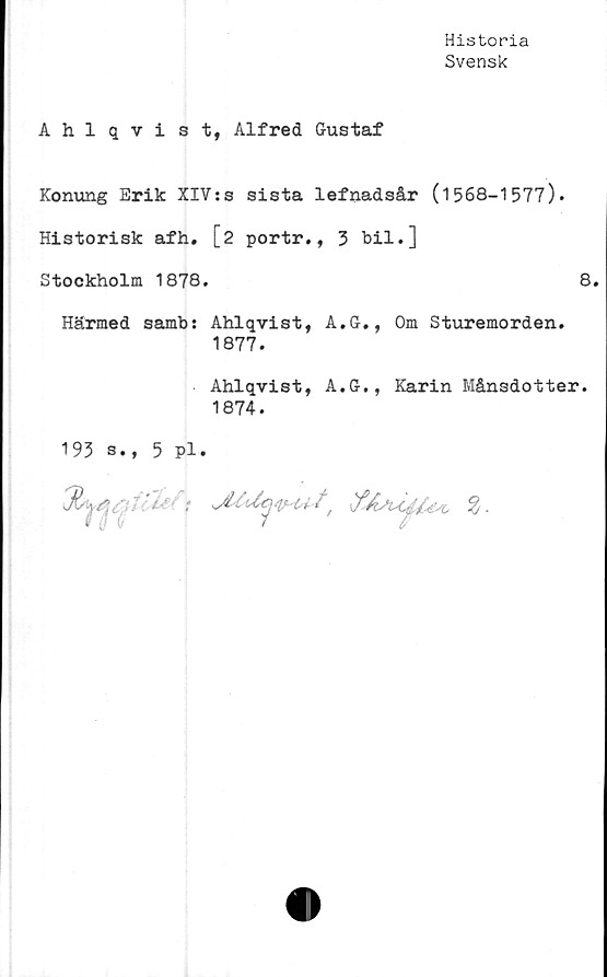  ﻿Historia
Svensk
Ahlqvist, Alfred Gustaf
Konung Erik XIV:s sista lefnadsår (1568-1577).
Historisk afh. [2 portr., 3 bil.]
Stockholm 1878.	8.
Härmed samb: Ahlqvist, A.G., Om Sturemorden.
1877.
Ahlqvist, A.G., Karin Månsdotter.
1874.
193 s., 5 pl.
