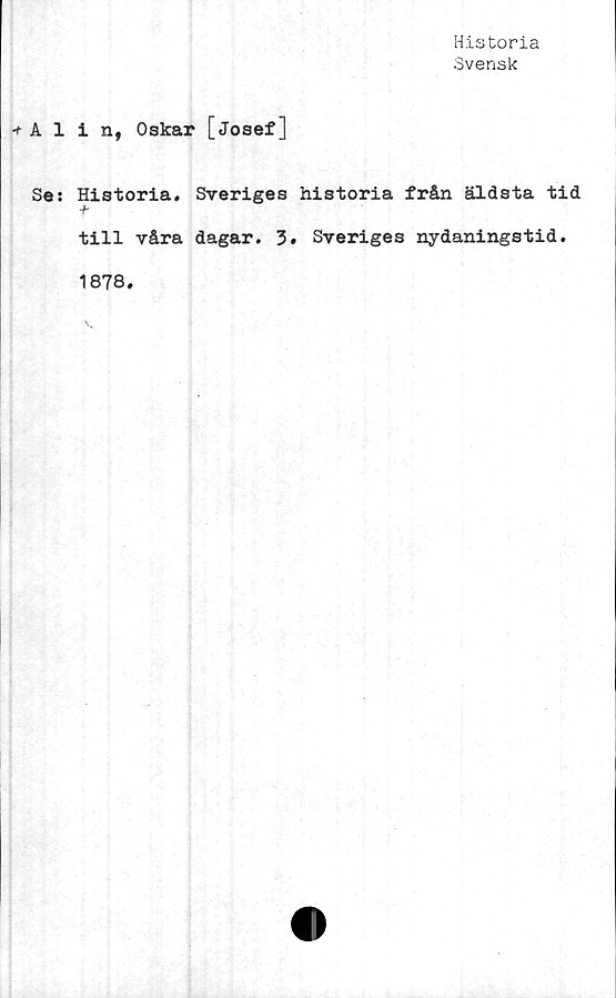  ﻿Historia
Svensk
Alin, Oskar [Josef]
Se: Historia. Sveriges historia från äldsta tid
till våra dagar. Sveriges nydaningstid.