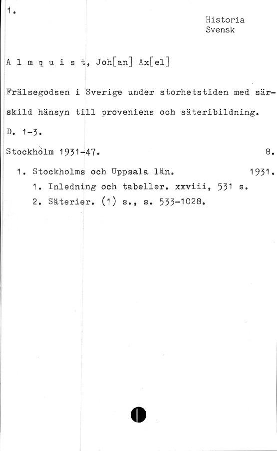  ﻿1.
Historia
Svensk
Almquist, Joh[an] Ax[el]
Frälsegodsen i Sverige under storhetstiden med sär-
skild hänsyn till proveniens och säteribildning.
D. 1-5.
Stockholm 1931-47.	8.
1. Stockholms och Uppsala län.	1931.
1.	Inledning och tabeller, xxviii, 531 s.
2.	Säterier, (i) s., s. 533-1028.