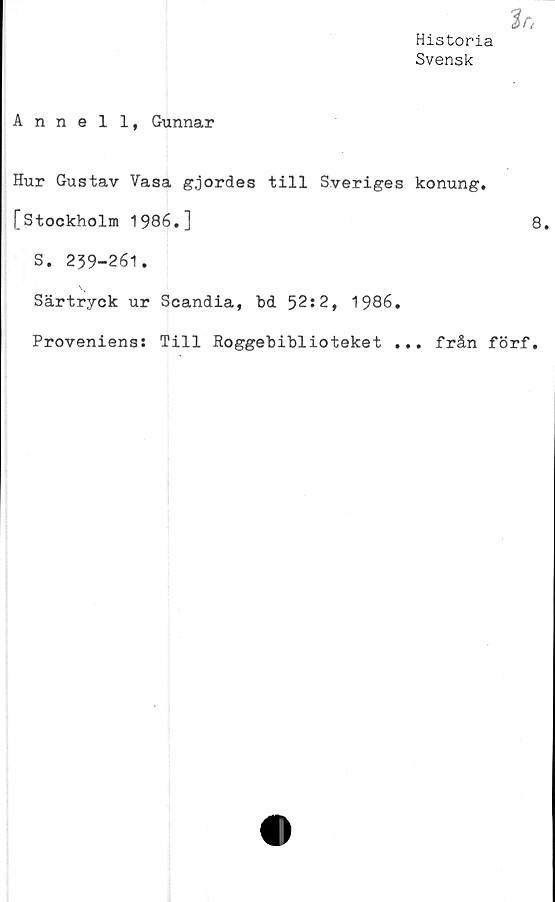  ﻿Historia
Svensk
Anneli, Gunnar
Hur Gustav Vasa gjordes till Sveriges konung.
[Stockholm 1986.]	8.
S. 239-261.
Särtryck ur Scandia, bd 52:2, 1986.
Proveniens: Till Roggebiblioteket ... från förf.