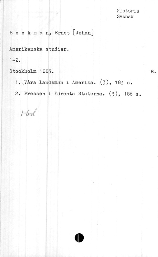  ﻿Historia
Svensk
Beckman, Ernst [Johan]
Amerikanska studier.
1-2.
Stockholm 1883.
1.	Våra landsmän i Amerika. (3), 183 s.
2.	Pressen i Förenta Staterna. (3), 186 s.