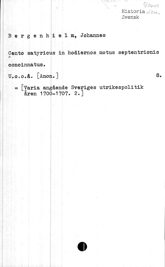  ﻿Historia
Svensk
Bergenhielm, Johannes
Cento satyricus in hodiemos motus septentrionis
*
concinnatus.
U,o.o.å. [Anon.]
= [Varia angående Sveriges utrikespolitik
åren 1700-1707. 2.]
8