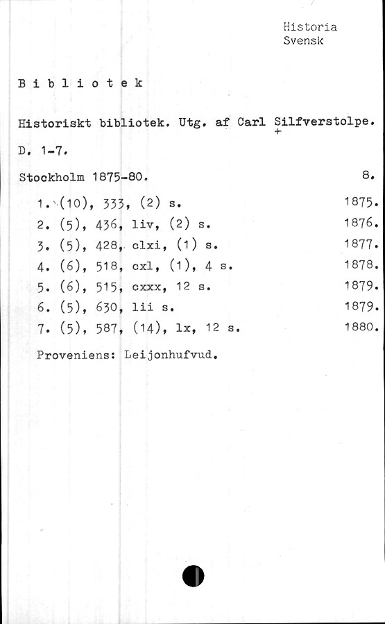  ﻿
Historia
Svensk
Bibliotek
Historiskt bibliotek, Utg. af Carl Silfverstolpe.
•b
D, 1-7.
Stockholm		1875-	•80.		8.
1.	(10)	, 333	, (2)	s.	1875
2.	(5),	436,	liv,	(2) s.	1876
3.	(5),	428,	clxi,	(1) s.	1877
4.	(6),	518,	cxl,	(1), 4 s.	1878
5.	(6),	515,	c XXX,	12 s.	1879.
6.	(5),	630,	lii s	•	1879
7.	(5),	587,	(14),	lx, 12 s.	1880,
Proveniens: Leijonhufvud.