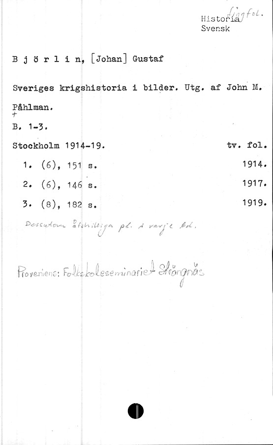  ﻿Historia.
Svensk
Björlin, [Johan] Gustaf
Sveriges krigshistoria i bilder. Utg. af
Påhlman.
t
B. 1-3.
Stockholm 1914-19.
1.	(6), 151 s.
2.	(6), 146 s.
3.	(8),	182	s.
C Cc	0 / 4	iLi t
ll'fA yö k' ,V
.tu.
ffo/anWoC: Fclitkl
esem/nane


John M.
tv. fol.
1914.
1917.
1919.