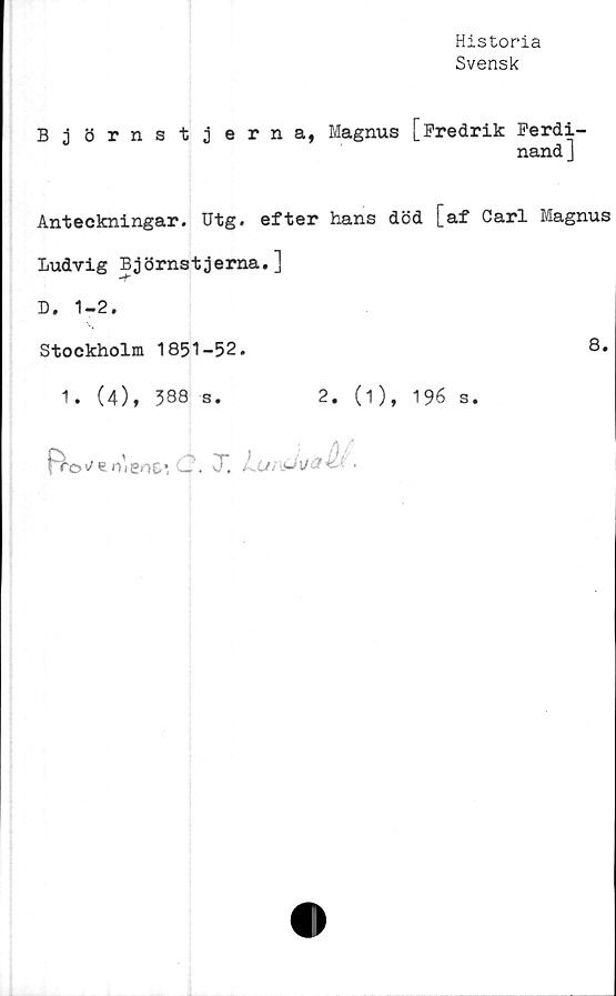  ﻿Historia
Svensk
Björnstjerna, Magnus [Fredrik Ferdi-
nand]
Anteckningar. Utg. efter hans död [af Carl Magnus
Ludvig Björnstjerna.]
D. 1-2.
Stockholm 1851-52.	8.
1. (4), 588 s.	2. (1), 196 s.
C. X LunsJi