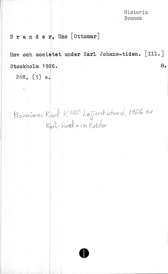  ﻿Historia
Svensk
Brander, Uno [ottomar]
Hov och societet under Karl Johans-tiden. [ill.
Stockholm 1926.
268, (3) s.
frö\/eo»ens: Korl	K /ud,
19££>