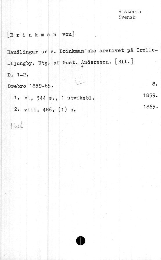  ﻿Historia
Svensk
[Brinkman von]
Handlingar ur v. Brinkman'ska archivet på Trolle-
-Ljungby. Utg. af G-ust. Andersson. [Bil.]
D. 1-2.

Örebro 1859-65.		8
1. xi, 544 a.	, 1 utviksbl.	1859
2. viii, 486,	(1) s.	1865