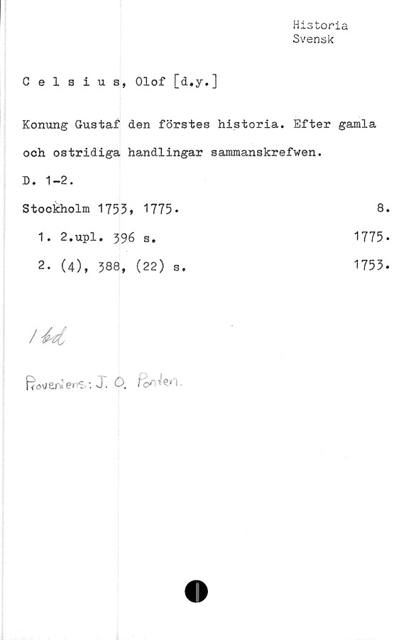  ﻿Historia
Svensk
Celsius, Olof [d.y.]
Konung Gustaf den förstes	historia. Efter gamla
och ostridiga handlingar	sammanskrefwen.
D. 1-2.	
Stockholm 1753» 1775 -	8
1 • 2 * up1• 39^ s.	1775
2- (4), 388, (22) s.	1753
/	
ffoverwen^-. J. ö.