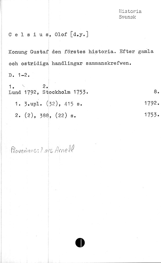  ﻿Historia
Svensk
Celsius, Olof [d.y.]
Konung Gustaf den förstes historia. Efter gamla
och ostridiga handlingar sammanskrefwen.
D. 1-2.	
1. v 2.	
Lund 1792, Stockholm 1753*	8
1. 3.upl. (32), 415 s.	1792
2. (2), 388, (22) s.	1753
frö vervenS
: )art /