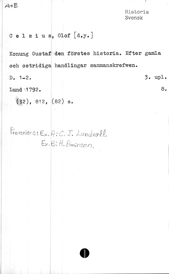  ﻿A+Z
Historia
Svensk
Celsius, Olof [d.y.]
Konung Gustaf den förstes historia. Efter gamla
och ostridiga handlingar sammanskrefwen.
D. 1-2.	3# upl.
Lund 1792.	8.
(|2), 812, (82) s.
fiWräersi 6ö.* . X J-Mndvalté.
Ey-kl l H, fiminson.