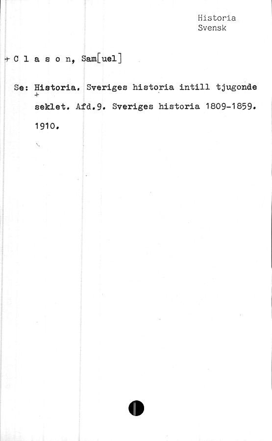  ﻿Historia
Svensk
+ Clason, Sam[uel]
Se: Historia. Sveriges historia intill tjugonde
+
seklet. Afd.9. Sveriges historia 1809-1859.
1910.