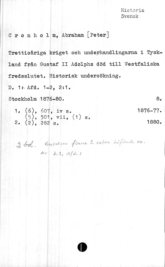  ﻿Historia
Svensk
Cronholm, Abraham [Peter]
Trettioåriga kriget och underhandlingarna i Tysk-
land från Gustaf II Adolphs död till Westfaliska
fredsslutet. Historisk undersökning.
D. 1: Afd, 1-2, 2:1.
Stockholm 1876-80.	8.
1. (6)
(5)
2. (2)
607, iv s.
501, vii, (1) s.
282 s.
1876-77
1880
£	y%i‘V4 *•	-re*-	CU>
: t. i , Afi, /