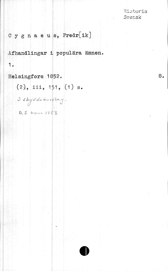  ﻿Historia
Svensk
Cygnaeus, Fredr[ik]
Afhandlingar i populära ämnen.
1.
Helsingfors 1852.
(2)., iii, 151, (1) s.
S' -i U y t/ ti-* tu	* ,
>J, 1	. / S f 3
8.
\