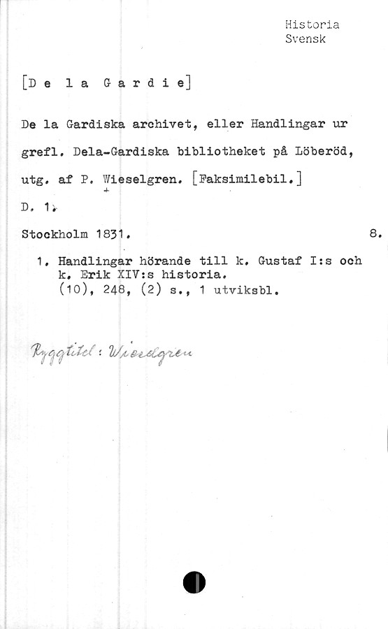  ﻿Historia
Svensk
[De la Gardie]
De la Gardiska archivet, eller Handlingar ur
grefl. Dela-Gardiska bibliotheket på Löberöd,
utg. af P. Wieselgren. [Faksimilebil.]
•4*
D. 1*
Stockholm 1831.	8.
1, Handlingar hörande till k, Gustaf I:s och
k. Erik XlVts historia.
(10), 248, (2) s., 1 utviksbl.
/T Vj “ii- i ■
1///C
