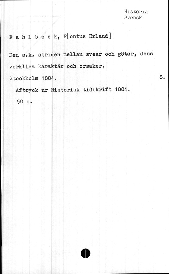  ﻿Historia
Svensk
Eahlbeck, p[ontus Erland]
Den s.k, striden mellan svear och götar, dess
verkliga karaktär och orsaker.
Stockholm 1884.
Aftryck ur Historisk tidskrift 1884.