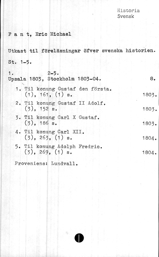  ﻿Historia
Svensk
Fant, Eric Michael
Utkast til föreläsningar öfver svenska	historien.
St. 1-5.	
1. 2-5. Upsala 1803, Stockholm 1803-04.	8.
1. Til konung Gustaf den första. (1 )f 161, (1) s.	• N~\ O CO
2. Til konung Gustaf II Adolf, (3), 152 s.	1803.
3. Til konung Carl X Gustaf. (3), 186 s.	1803.
4. Til konung Carl XII. (3), 263, (1) s.	1804.
5. Til konung Adolph Fredric. (3), 269, (1) s.	1804.
Proveniens: Lundvall.	