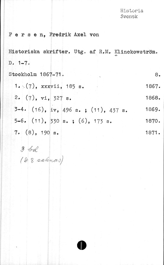  ﻿Historia
Svensk
Fersen, Fredrik Axel von
Historiska skrifter. Utg. af R.M. Klinckowström.
D. 1-7.
Stockholm	1867-71.	8.
1 ♦	Al),xxxvii,	185 s.	1867.
2.	(7),	vi, 527	s.	1868.
3-4. (16), iv, 496 s. ; (11), 437 s. 1869.
5-6. (11), 330 s. ; (6), 173 s.	1870.
7.	(8),	190 s.	1871.
3
(& 3 &4-&K	sgz jj